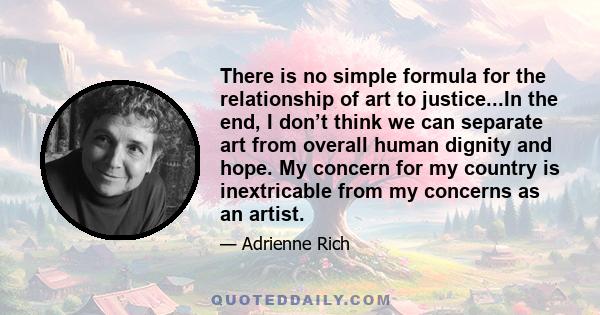 There is no simple formula for the relationship of art to justice...In the end, I don’t think we can separate art from overall human dignity and hope. My concern for my country is inextricable from my concerns as an