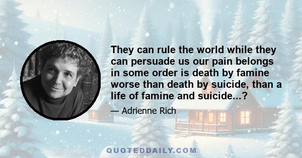 They can rule the world while they can persuade us our pain belongs in some order is death by famine worse than death by suicide, than a life of famine and suicide...?