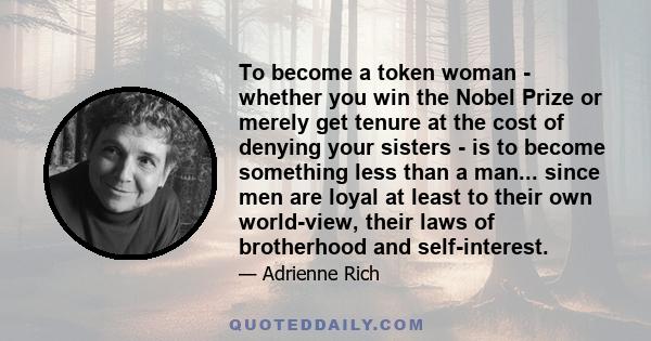 To become a token woman - whether you win the Nobel Prize or merely get tenure at the cost of denying your sisters - is to become something less than a man... since men are loyal at least to their own world-view, their