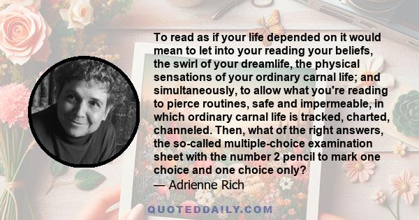 To read as if your life depended on it would mean to let into your reading your beliefs, the swirl of your dreamlife, the physical sensations of your ordinary carnal life; and simultaneously, to allow what you're