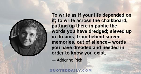 To write as if your life depended on it; to write across the chalkboard, putting up there in public the words you have dredged; sieved up in dreams, from behind screen memories, out of silence-- words you have dreaded