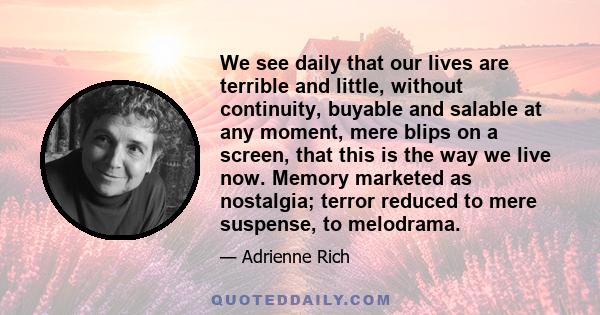 We see daily that our lives are terrible and little, without continuity, buyable and salable at any moment, mere blips on a screen, that this is the way we live now. Memory marketed as nostalgia; terror reduced to mere