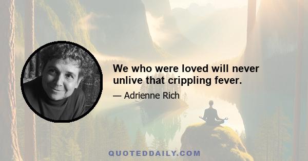 We who were loved will never unlive that crippling fever.