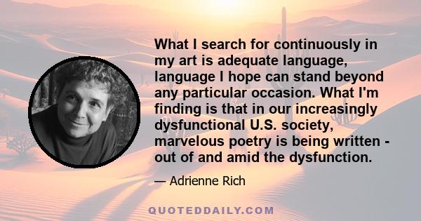 What I search for continuously in my art is adequate language, language I hope can stand beyond any particular occasion. What I'm finding is that in our increasingly dysfunctional U.S. society, marvelous poetry is being 