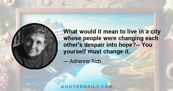 What would it mean to live in a city whose people were changing each other's despair into hope?-- You yourself must change it.