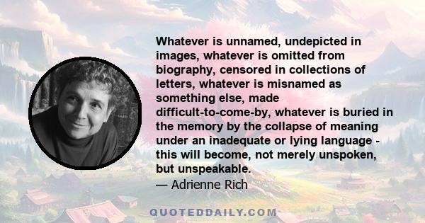 Whatever is unnamed, undepicted in images, whatever is omitted from biography, censored in collections of letters, whatever is misnamed as something else, made difficult-to-come-by, whatever is buried in the memory by