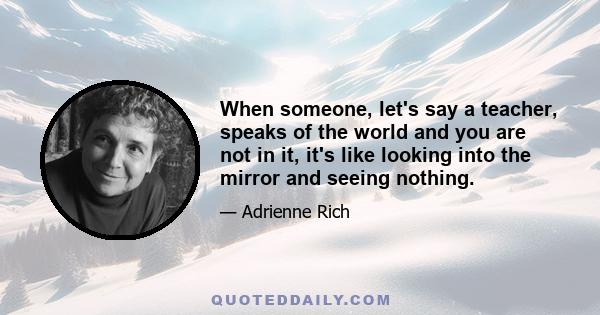 When someone, let's say a teacher, speaks of the world and you are not in it, it's like looking into the mirror and seeing nothing.