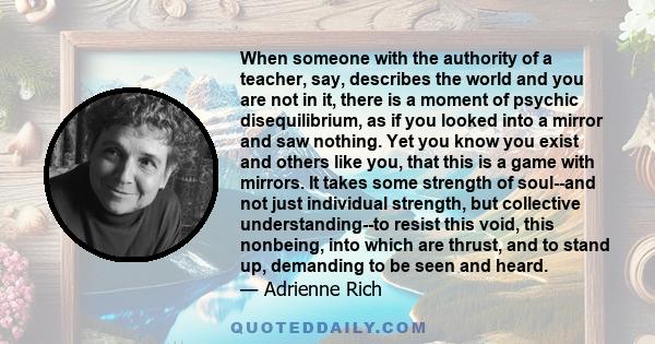 When someone with the authority of a teacher, say, describes the world and you are not in it, there is a moment of psychic disequilibrium, as if you looked into a mirror and saw nothing. Yet you know you exist and