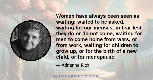 Women have always been seen as waiting: waited to be asked, waiting for our menses, in fear lest they do or do not come, waiting for men to come home from wars, or from work, waiting for children to grow up, or for the