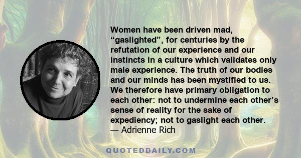 Women have been driven mad, “gaslighted”, for centuries by the refutation of our experience and our instincts in a culture which validates only male experience. The truth of our bodies and our minds has been mystified