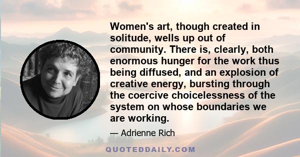 Women's art, though created in solitude, wells up out of community. There is, clearly, both enormous hunger for the work thus being diffused, and an explosion of creative energy, bursting through the coercive