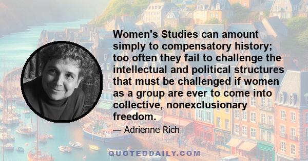 Women's Studies can amount simply to compensatory history; too often they fail to challenge the intellectual and political structures that must be challenged if women as a group are ever to come into collective,