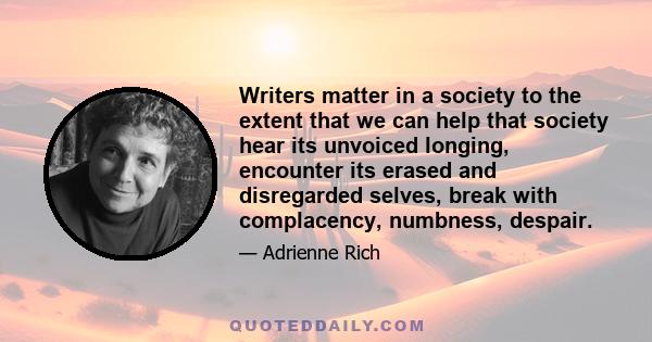 Writers matter in a society to the extent that we can help that society hear its unvoiced longing, encounter its erased and disregarded selves, break with complacency, numbness, despair.