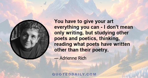 You have to give your art everything you can - I don't mean only writing, but studying other poets and poetics, thinking, reading what poets have written other than their poetry.