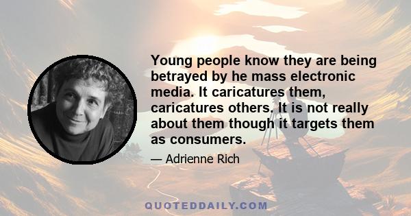 Young people know they are being betrayed by he mass electronic media. It caricatures them, caricatures others. It is not really about them though it targets them as consumers.