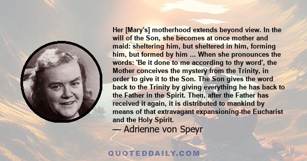 Her [Mary's] motherhood extends beyond view. In the will of the Son, she becomes at once mother and maid: sheltering him, but sheltered in him, forming him, but formed by him ... When she pronounces the words: 'Be it