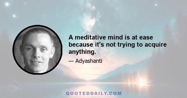 A meditative mind is at ease because it's not trying to acquire anything.