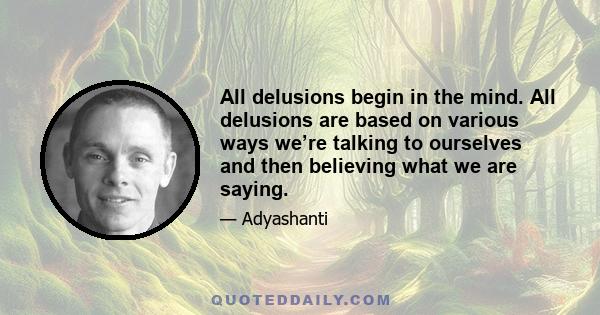 All delusions begin in the mind. All delusions are based on various ways we’re talking to ourselves and then believing what we are saying.