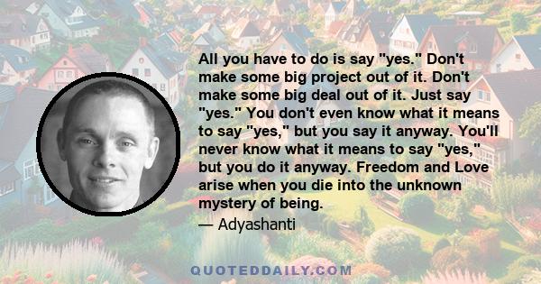 All you have to do is say yes. Don't make some big project out of it. Don't make some big deal out of it. Just say yes. You don't even know what it means to say yes, but you say it anyway. You'll never know what it