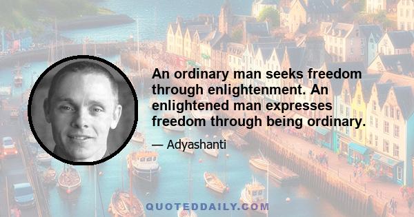 An ordinary man seeks freedom through enlightenment. An enlightened man expresses freedom through being ordinary.