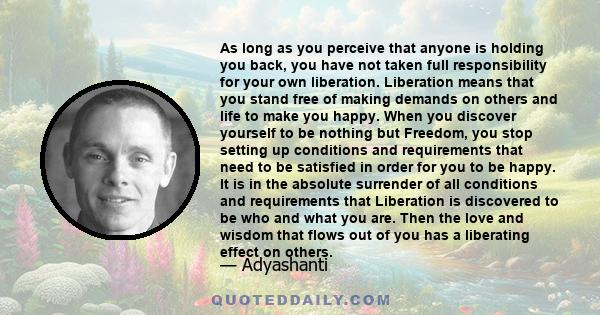 As long as you perceive that anyone is holding you back, you have not taken full responsibility for your own liberation. Liberation means that you stand free of making demands on others and life to make you happy. When