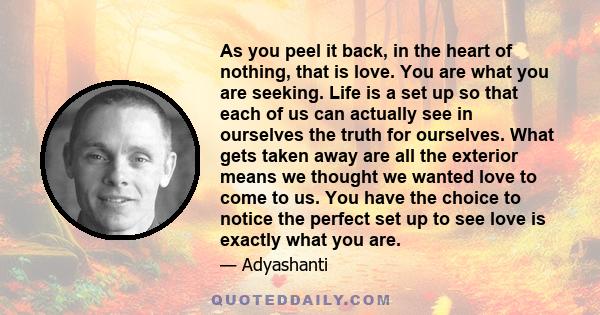 As you peel it back, in the heart of nothing, that is love. You are what you are seeking. Life is a set up so that each of us can actually see in ourselves the truth for ourselves. What gets taken away are all the