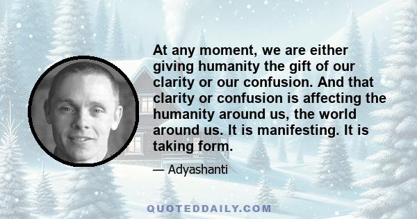 At any moment, we are either giving humanity the gift of our clarity or our confusion. And that clarity or confusion is affecting the humanity around us, the world around us. It is manifesting. It is taking form.