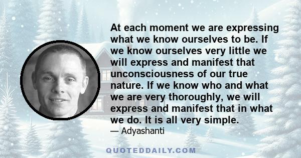 At each moment we are expressing what we know ourselves to be. If we know ourselves very little we will express and manifest that unconsciousness of our true nature. If we know who and what we are very thoroughly, we