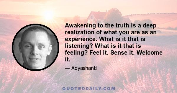 Awakening to the truth is a deep realization of what you are as an experience. What is it that is listening? What is it that is feeling? Feel it. Sense it. Welcome it.