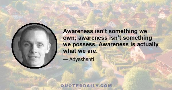 Awareness isn’t something we own; awareness isn’t something we possess. Awareness is actually what we are.