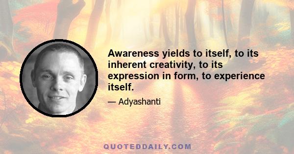 Awareness yields to itself, to its inherent creativity, to its expression in form, to experience itself.