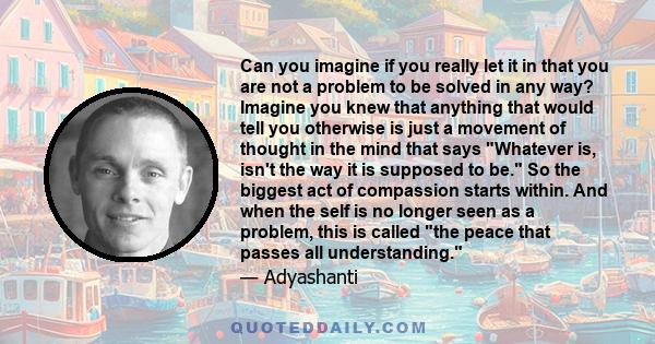 Can you imagine if you really let it in that you are not a problem to be solved in any way? Imagine you knew that anything that would tell you otherwise is just a movement of thought in the mind that says Whatever is,