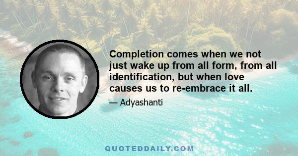 Completion comes when we not just wake up from all form, from all identification, but when love causes us to re-embrace it all.