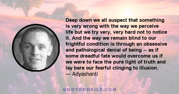 Deep down we all suspect that something is very wrong with the way we perceive life but we try very, very hard not to notice it. And the way we remain blind to our frightful condition is through an obsessive and