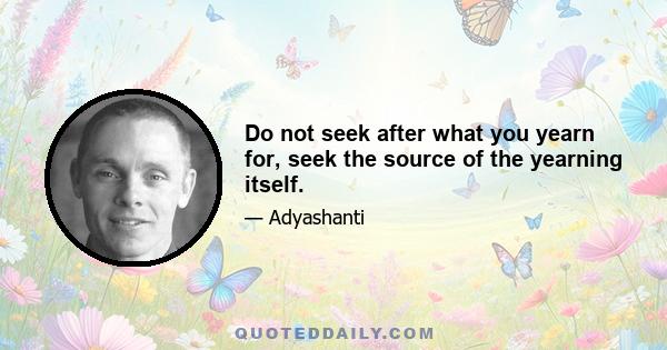 Do not seek after what you yearn for, seek the source of the yearning itself.