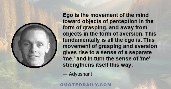 Ego is the movement of the mind toward objects of perception in the form of grasping, and away from objects in the form of aversion. This fundamentally is all the ego is. This movement of grasping and aversion gives