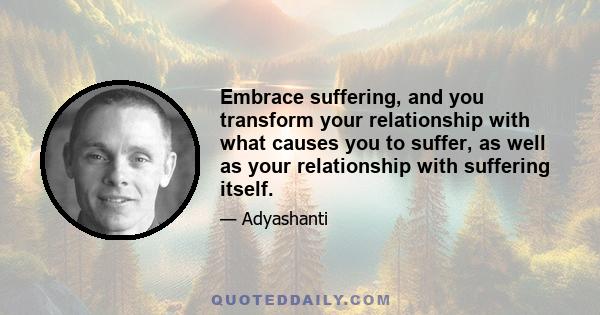 Embrace suffering, and you transform your relationship with what causes you to suffer, as well as your relationship with suffering itself.