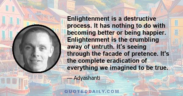 Enlightenment is a destructive process. It has nothing to do with becoming better or being happier. Enlightenment is the crumbling away of untruth. It's seeing through the facade of pretence. It's the complete