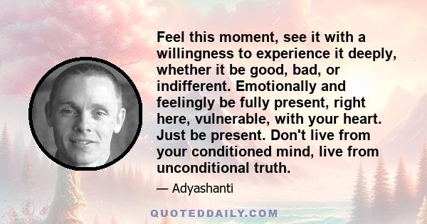 Feel this moment, see it with a willingness to experience it deeply, whether it be good, bad, or indifferent. Emotionally and feelingly be fully present, right here, vulnerable, with your heart. Just be present. Don't