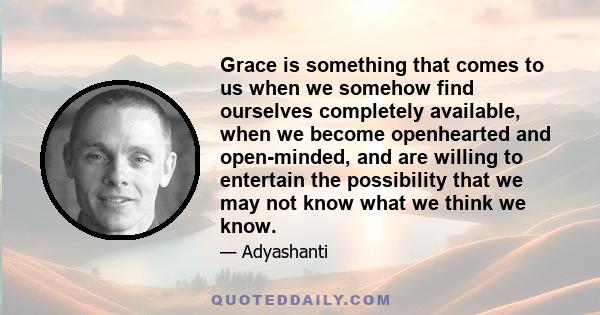 Grace is something that comes to us when we somehow find ourselves completely available, when we become openhearted and open-minded, and are willing to entertain the possibility that we may not know what we think we