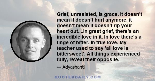 Grief, unresisted, is grace. It doesn't mean it doesn't hurt anymore, it doesn't mean it doesn't rip your heart out....In great grief, there's an incredible love in it. In love there's a tinge of bitter. In true love.