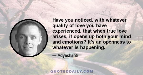 Have you noticed, with whatever quality of love you have experienced, that when true love arises, it opens up both your mind and emotions? It's an openness to whatever is happening.