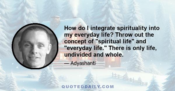 How do I integrate spirituality into my everyday life? Throw out the concept of spiritual life and everyday life. There is only life, undivided and whole.