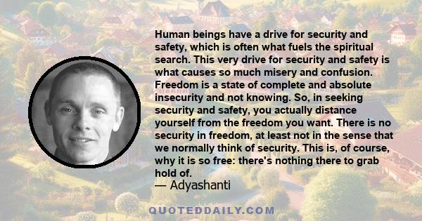 Human beings have a drive for security and safety, which is often what fuels the spiritual search. This very drive for security and safety is what causes so much misery and confusion. Freedom is a state of complete and