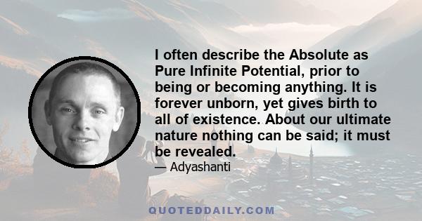 I often describe the Absolute as Pure Infinite Potential, prior to being or becoming anything. It is forever unborn, yet gives birth to all of existence. About our ultimate nature nothing can be said; it must be