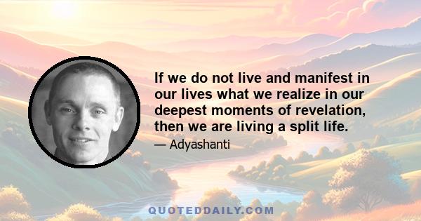 If we do not live and manifest in our lives what we realize in our deepest moments of revelation, then we are living a split life.