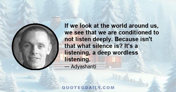 If we look at the world around us, we see that we are conditioned to not listen deeply. Because isn't that what silence is? It's a listening, a deep wordless listening.