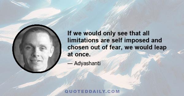 If we would only see that all limitations are self imposed and chosen out of fear, we would leap at once.