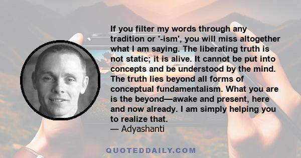 If you filter my words through any tradition or '-ism', you will miss altogether what I am saying. The liberating truth is not static; it is alive. It cannot be put into concepts and be understood by the mind. The truth 