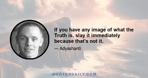 If you have any image of what the Truth is, slay it immediately because that's not it.